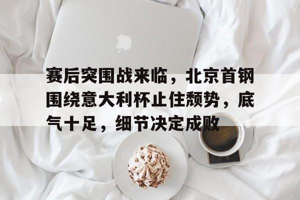 赛后突围战来临，北京首钢围绕意大利杯止住颓势，底气十足，细节决定成败